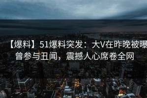 【爆料】51爆料突发：大V在昨晚被曝曾参与丑闻，震撼人心席卷全网