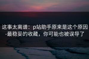 这事太离谱：p站助手原来是这个原因-最稳妥的收藏，你可能也被误导了