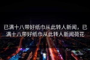 已满十八带好纸巾从此转人新闻，已满十八带好纸巾从此转人新闻荷花