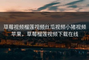 草莓视频榴莲视频丝瓜视频小猪视频苹果，草莓榴莲视频下载在线