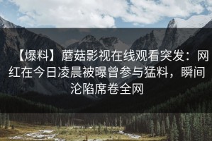 【爆料】蘑菇影视在线观看突发：网红在今日凌晨被曝曾参与猛料，瞬间沦陷席卷全网