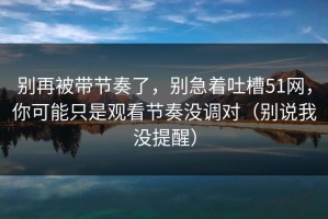 别再被带节奏了，别急着吐槽51网，你可能只是观看节奏没调对（别说我没提醒）