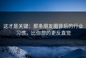 这才是关键：那条朋友圈背后的行业习惯，比你想的更反直觉