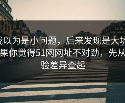 我以为是小问题，后来发现是大坑：如果你觉得51网网址不对劲，先从体验差异查起