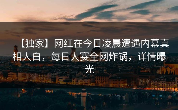 【独家】网红在今日凌晨遭遇内幕真相大白，每日大赛全网炸锅，详情曝光