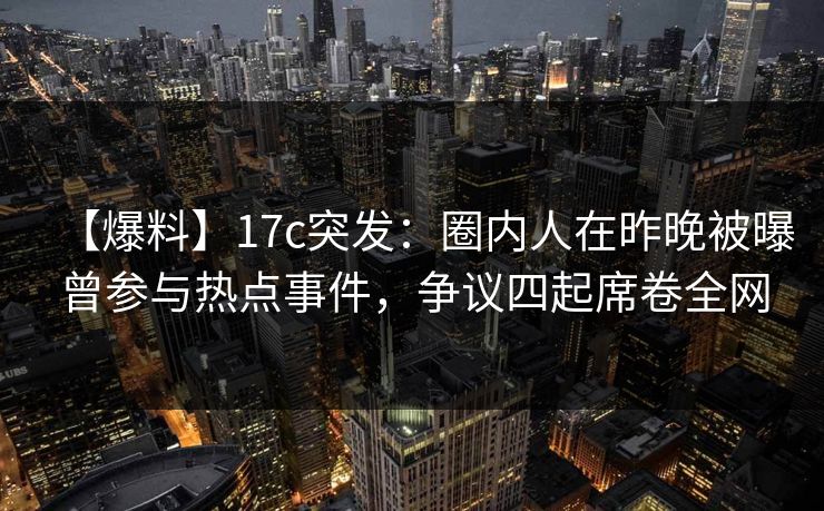 【爆料】17c突发：圈内人在昨晚被曝曾参与热点事件，争议四起席卷全网
