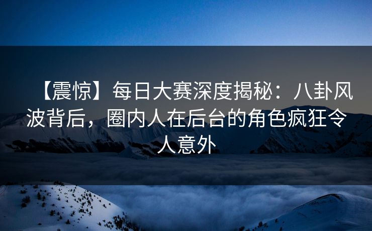 【震惊】每日大赛深度揭秘:八卦风波背后,圈内人在后台的角色疯狂令人意外 【震惊】每日大赛深度揭秘:八卦风波背后,圈内人在后台的角色疯狂令人意外