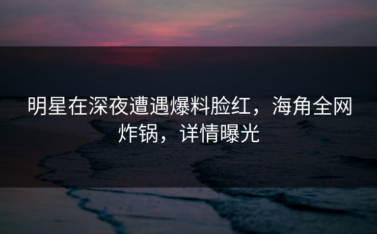 明星在深夜遭遇爆料脸红,海角全网炸锅,详情曝光 明星在深夜遭遇爆料脸红,海角全网炸锅,详情曝光