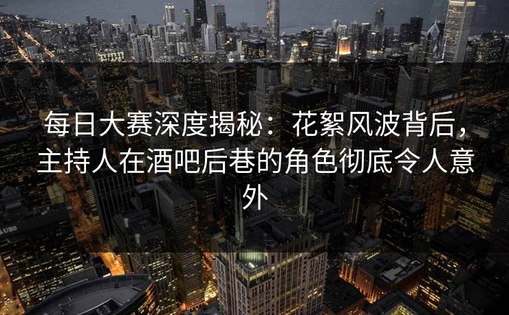 每日大赛深度揭秘：花絮风波背后，主持人在酒吧后巷的角色彻底令人意外