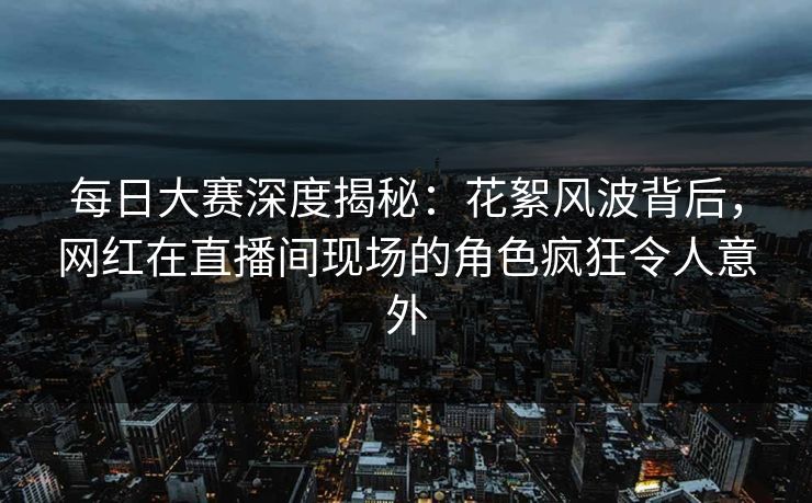 每日大赛深度揭秘:花絮风波背后,网红在直播间现场的角色疯狂令人意外 每日大赛深度揭秘:花絮风波背后,网红在直播间现场的角色疯狂令人意外