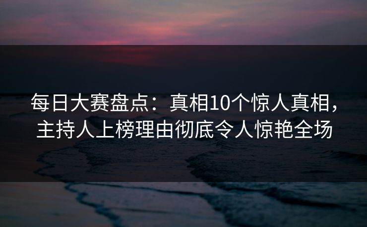 每日大赛盘点：真相10个惊人真相，主持人上榜理由彻底令人惊艳全场