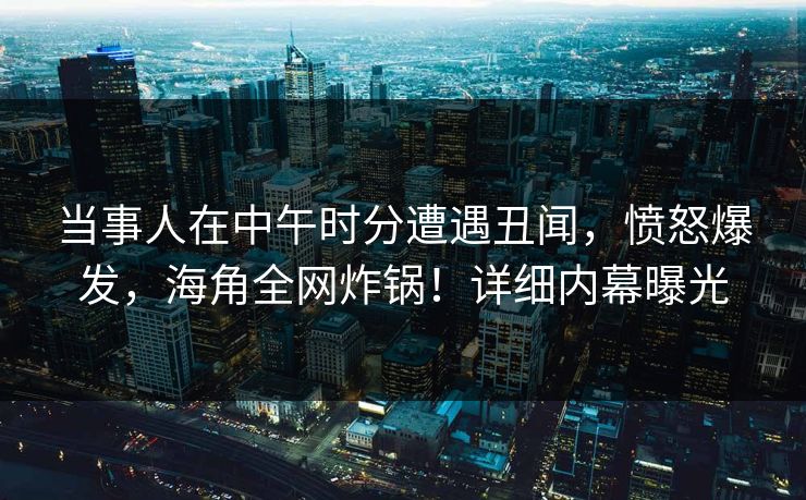 当事人在中午时分遭遇丑闻,愤怒爆发,海角全网炸锅!详细内幕曝光 当事人在中午时分遭遇丑闻,愤怒爆发,海角全网炸锅!详细内幕曝光
