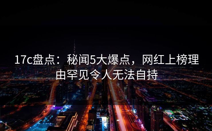 17c盘点：秘闻5大爆点，网红上榜理由罕见令人无法自持