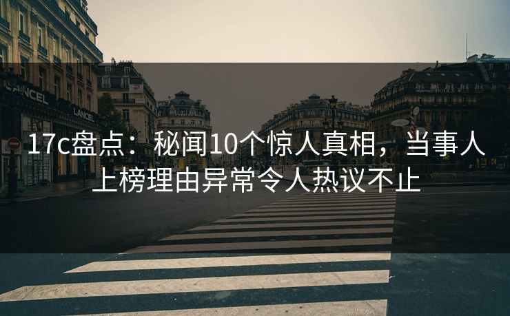 17c盘点：秘闻10个惊人真相，当事人上榜理由异常令人热议不止