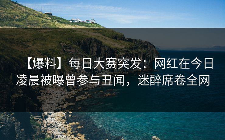 【爆料】每日大赛突发：网红在今日凌晨被曝曾参与丑闻，迷醉席卷全网