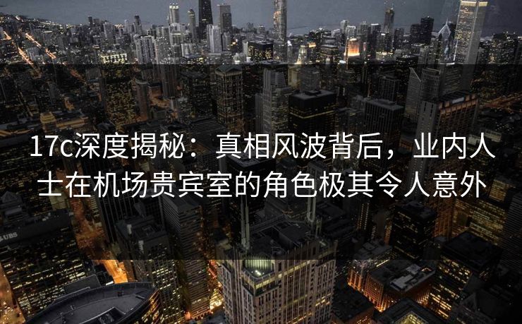 17c深度揭秘：真相风波背后，业内人士在机场贵宾室的角色极其令人意外