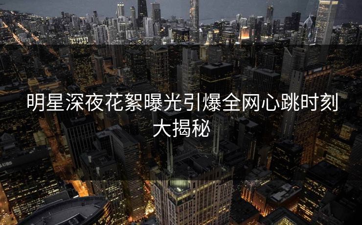 明星深夜花絮曝光引爆全网心跳时刻大揭秘