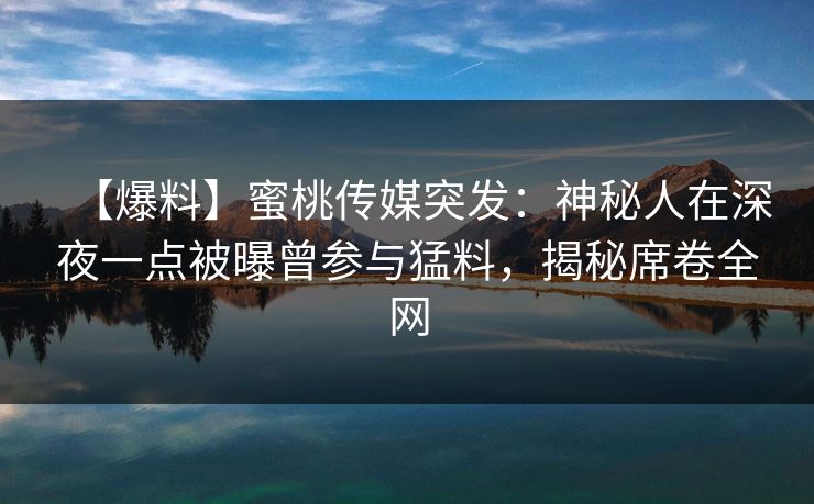 【爆料】蜜桃传媒突发：神秘人在深夜一点被曝曾参与猛料，揭秘席卷全网