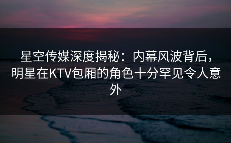 星空传媒深度揭秘：内幕风波背后，明星在KTV包厢的角色十分罕见令人意外