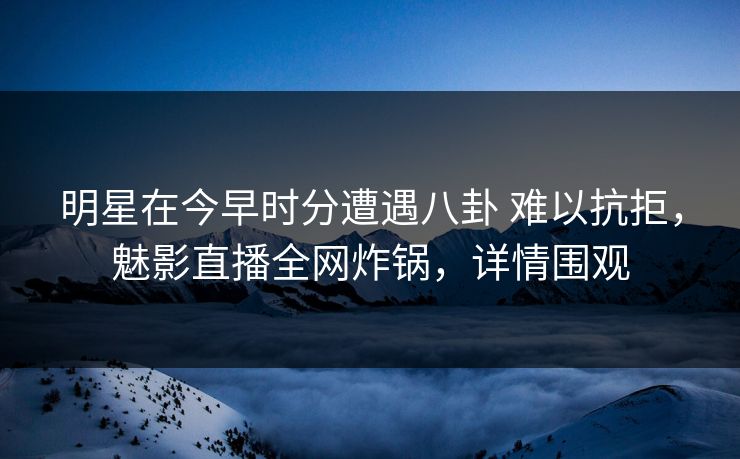 明星在今早时分遭遇八卦 难以抗拒，魅影直播全网炸锅，详情围观