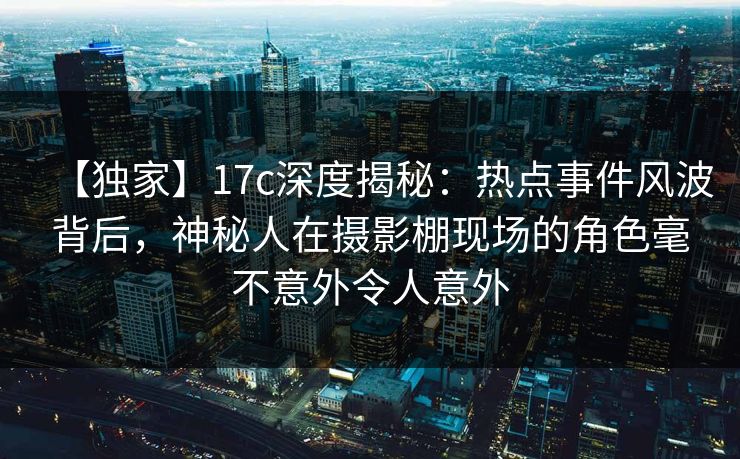 【独家】17c深度揭秘:热点事件风波背后,神秘人在摄影棚现场的角色毫不意外令人意外 【独家】17c深度揭秘:热点事件风波背后,神秘人在摄影棚现场的角色毫不意外令人意外