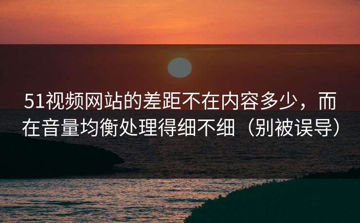 51视频网站的差距不在内容多少，而在音量均衡处理得细不细（别被误导）