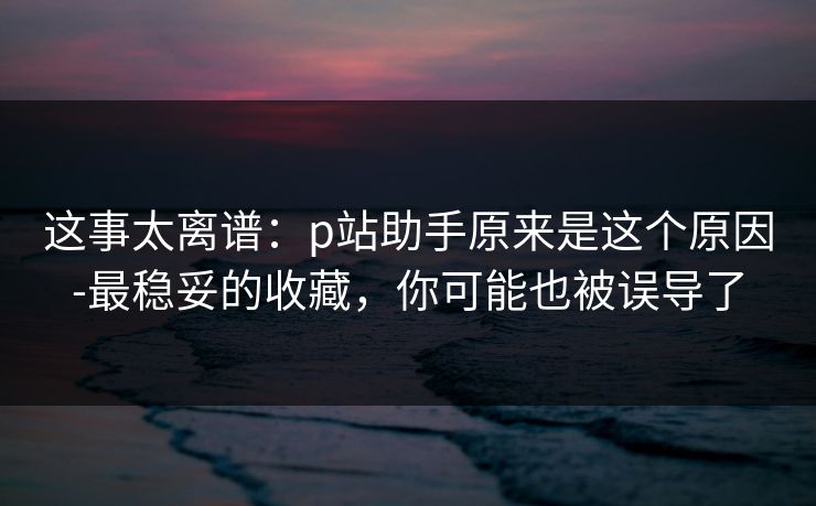这事太离谱：p站助手原来是这个原因-最稳妥的收藏，你可能也被误导了