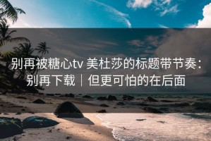 别再被糖心tv 美杜莎的标题带节奏：别再下载｜但更可怕的在后面