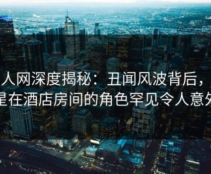 秀人网深度揭秘：丑闻风波背后，明星在酒店房间的角色罕见令人意外