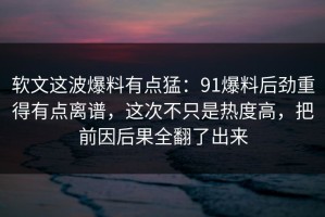 软文这波爆料有点猛：91爆料后劲重得有点离谱，这次不只是热度高，把前因后果全翻了出来