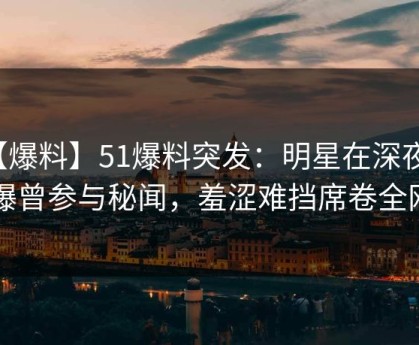 【爆料】51爆料突发：明星在深夜被曝曾参与秘闻，羞涩难挡席卷全网
