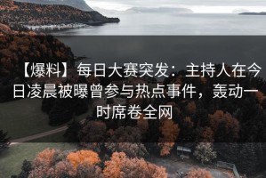 【爆料】每日大赛突发：主持人在今日凌晨被曝曾参与热点事件，轰动一时席卷全网