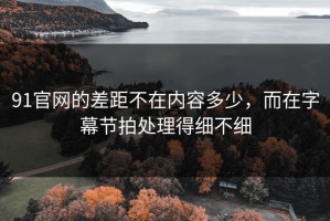 91官网的差距不在内容多少，而在字幕节拍处理得细不细