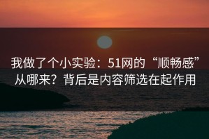 我做了个小实验：51网的“顺畅感”从哪来？背后是内容筛选在起作用