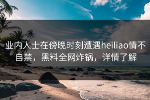 业内人士在傍晚时刻遭遇heiliao情不自禁，黑料全网炸锅，详情了解