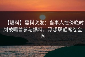 【爆料】黑料突发：当事人在傍晚时刻被曝曾参与爆料，浮想联翩席卷全网