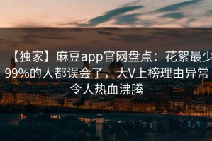 【独家】麻豆app官网盘点：花絮最少99%的人都误会了，大V上榜理由异常令人热血沸腾