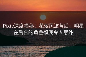 Pixiv深度揭秘：花絮风波背后，明星在后台的角色彻底令人意外