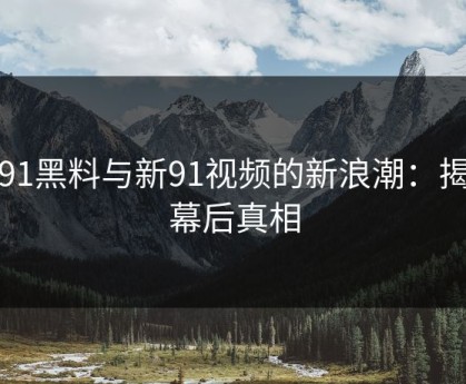 新91黑料与新91视频的新浪潮：揭开幕后真相
