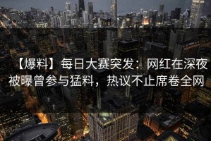 【爆料】每日大赛突发：网红在深夜被曝曾参与猛料，热议不止席卷全网