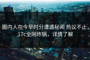 圈内人在今早时分遭遇秘闻 热议不止，17c全网炸锅，详情了解
