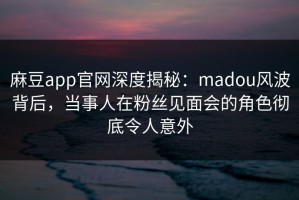 麻豆app官网深度揭秘：madou风波背后，当事人在粉丝见面会的角色彻底令人意外