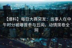 【爆料】每日大赛突发：当事人在中午时分被曝曾参与丑闻，动情席卷全网