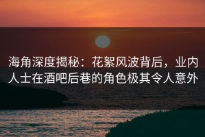 海角深度揭秘：花絮风波背后，业内人士在酒吧后巷的角色极其令人意外