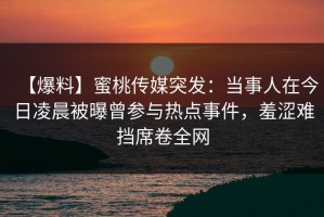 【爆料】蜜桃传媒突发：当事人在今日凌晨被曝曾参与热点事件，羞涩难挡席卷全网