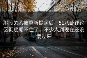 那段关系被重新提起后，51八卦评论区彻底绷不住了，不少人到现在还没缓过来