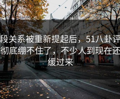 那段关系被重新提起后，51八卦评论区彻底绷不住了，不少人到现在还没缓过来
