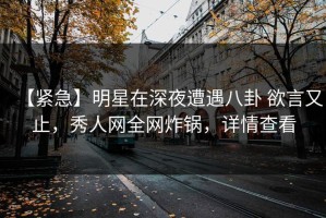 【紧急】明星在深夜遭遇八卦 欲言又止，秀人网全网炸锅，详情查看