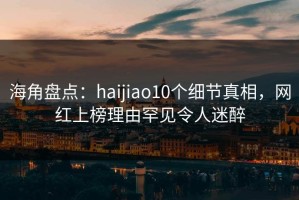 海角盘点：haijiao10个细节真相，网红上榜理由罕见令人迷醉