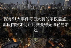 探寻91大事件每日大赛的争议焦点：那段内容如何让比赛变得无法轻易带过